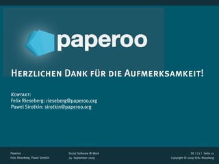 Herzlichen Dank für die Aufmerksamkeit!
Kontakt:
Felix Rieseberg: rieseberg@paperoo.org
Pawel Sirotkin: sirotkin@paperoo.org




Paperoo                           Social Software @ Work                 DE | C2 |  Seite 01
Felix Rieseberg, Pawel Sirotkin   29. September 2009       Copyright © 2009 Felix Rieseberg
 