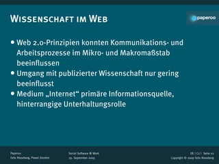 Wissenschaft im Web

• Web 2.0-Prinzipien konnten Kommunikations- und
  Arbeitsprozesse im Mikro- und Makromaßstab
  beeinﬂussen
• Umgang mit publizierter Wissenschaft nur gering
  beeinﬂusst
• Medium „Internet“ primäre Informationsquelle,
  hinterrangige Unterhaltungsrolle




Paperoo                           Social Software @ Work                 DE | C2 |  Seite 02
Felix Rieseberg, Pawel Sirotkin   29. September 2009       Copyright © 2009 Felix Rieseberg
 