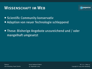 Wissenschaft im Web

• Scientiﬁc Community konservativ
• Adaption von neuer Technologie schleppend

• These: Bisherige Angebote unzureichend und / oder
    mangelhaft umgesetzt




Paperoo                           Social Software @ Work                 DE | C2 |  Seite 03
Felix Rieseberg, Pawel Sirotkin   29. September 2009       Copyright © 2009 Felix Rieseberg
 