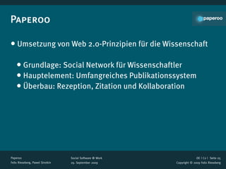 Paperoo

• Umsetzung von Web 2.0-Prinzipien für die Wissenschaft

    • Grundlage: Social Network für Wissenschaftler
    • Hauptelement: Umfangreiches Publikationssystem
    • Überbau: Rezeption, Zitation und Kollaboration




Paperoo                           Social Software @ Work                 DE | C2 |  Seite 05
Felix Rieseberg, Pawel Sirotkin   29. September 2009       Copyright © 2009 Felix Rieseberg
 