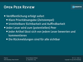 Open Peer Review

• Veröﬀentlichung erfolgt sofort
 • Klare Prioritätsangabe (Zeitstempel)
 • Unmittelbare Sichtbarkeit und Auﬃndbarkeit
• Jeder Leser wird zum (potentiellen) Peer
 • Jeder Artikel lässt sich von jedem Leser bewerten und
      kommentieren
    • Die Rückmeldungen sind für alle sichtbar



Paperoo                           Social Software @ Work                 DE | C2 |  Seite 07
Felix Rieseberg, Pawel Sirotkin   29. September 2009       Copyright © 2009 Felix Rieseberg
 