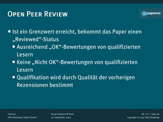 Open Peer Review

• Ist ein Grenzwert erreicht, bekommt das Paper einen
    „Reviewed“-Status
    • Ausreichend „OK“-Bewertungen von qualiﬁzierten
      Lesern
    • Keine „Nicht OK“-Bewertungen von qualiﬁzierten
      Lesern
    • Qualiﬁkation wird durch Qualität der vorherigen
      Rezensionen bestimmt



Paperoo                           Social Software @ Work                 DE | C2 |  Seite 08
Felix Rieseberg, Pawel Sirotkin   29. September 2009       Copyright © 2009 Felix Rieseberg
 