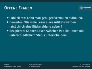 Offene Fragen

    • Publizieren: Kann man genügen Vertrauen aufbauen?
    • Bewerten: Wie viele Leser eines Artikels werden
      tatsächlich eine Rückmeldung geben?
    • Rezipieren: Können Leser zwischen Publikationen mit
      unterschiedlichem Status unterscheiden?




Paperoo                           Social Software @ Work                 DE | C2 |  Seite 09
Felix Rieseberg, Pawel Sirotkin   29. September 2009       Copyright © 2009 Felix Rieseberg
 
