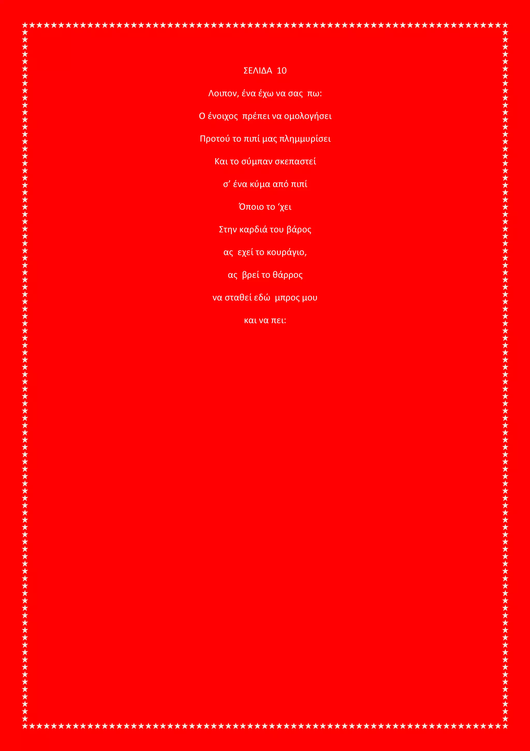ΣΕΛΙΔΑ 10
Λοιπον, ένα έχω να σας πω:
Ο ένοιχος πρέπει να ομολογήσει
Προτού το πιπί μας πλημμυρίσει
Και το σύμπαν σκεπαστεί
σ’ ένα κύμα από πιπί
Όποιο το ‘χει
Στην καρδιά του βάρος
ας εχεί το κουράγιο,
ας βρεί το θάρρος
να σταθεί εδώ μπρος μου
και να πει:
 