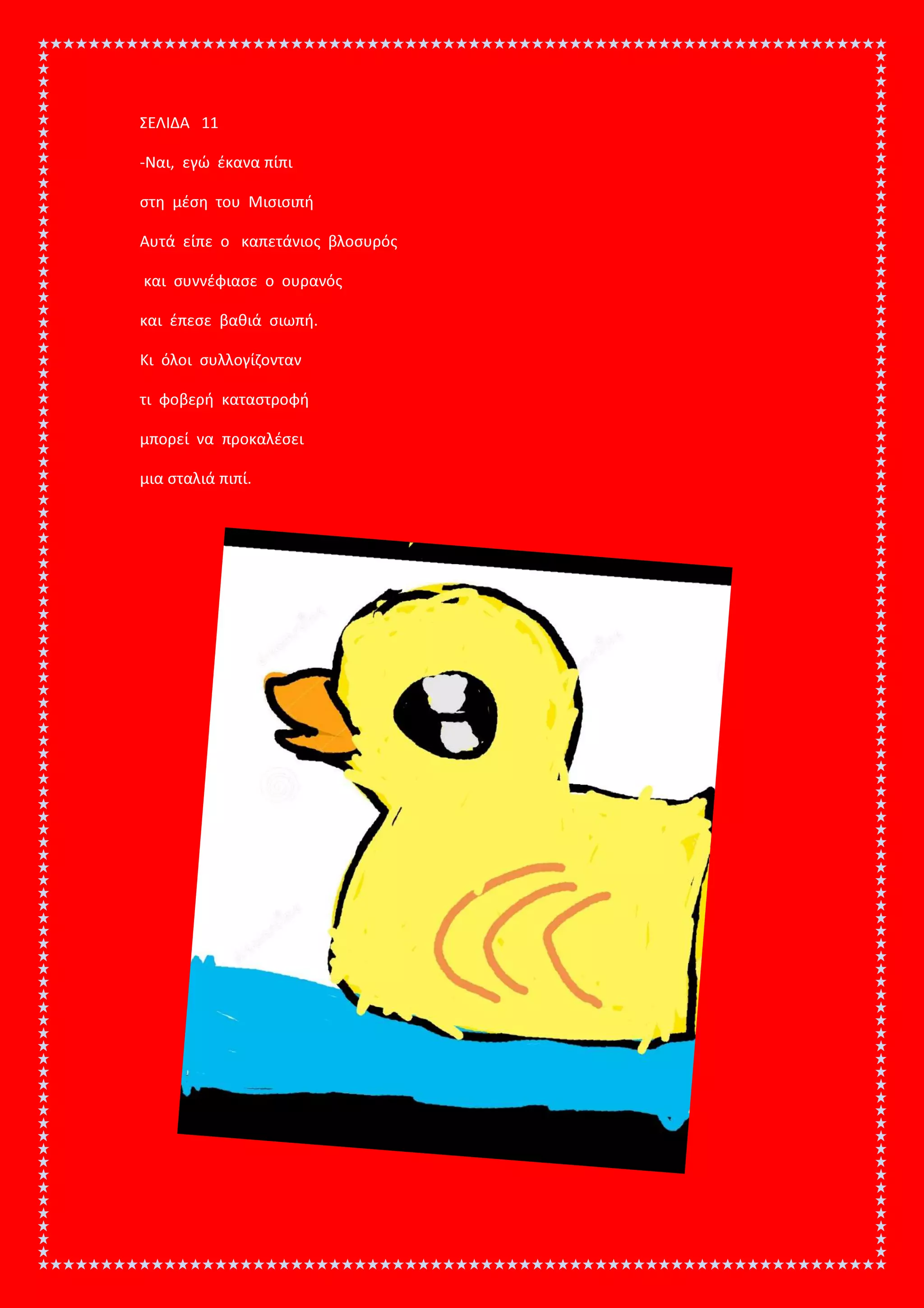ΣΕΛΙΔΑ 11
-Ναι, εγώ έκανα πίπι
στη μέση του Μισισιπή
Αυτά είπε ο καπετάνιος βλοσυρός
και συννέφιασε ο ουρανός
και έπεσε βαθιά σιωπή.
Κι όλοι συλλογίζονταν
τι φοβερή καταστροφή
μπορεί να προκαλέσει
μια σταλιά πιπί.
 