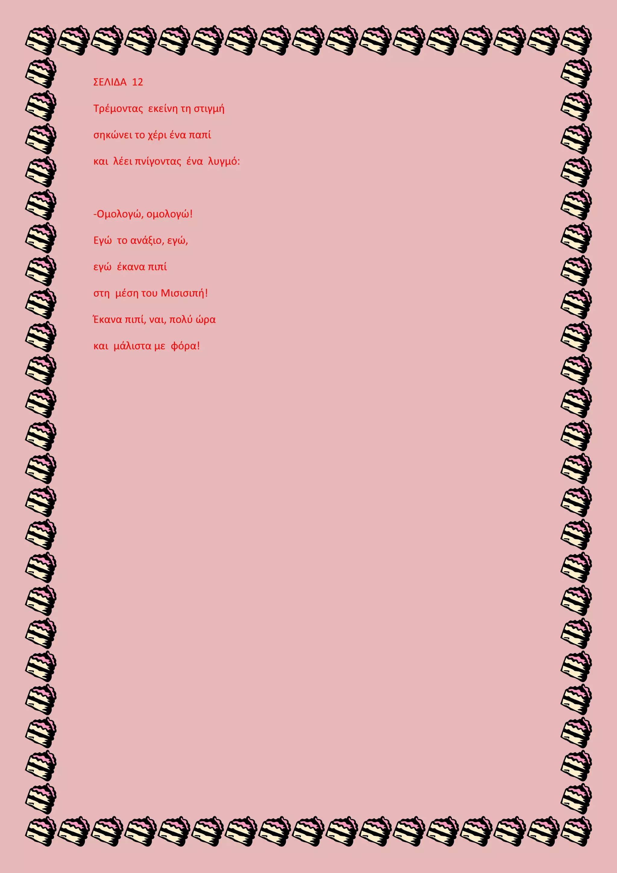 ΣΕΛΙΔΑ 12
Τρέμοντας εκείνη τη στιγμή
σηκώνει το χέρι ένα παπί
και λέει πνίγοντας ένα λυγμό:
-Ομολογώ, ομολογώ!
Εγώ το ανάξιο, εγώ,
εγώ έκανα πιπί
στη μέση του Μισισιπή!
Έκανα πιπί, ναι, πολύ ώρα
και μάλιστα με φόρα!
 
