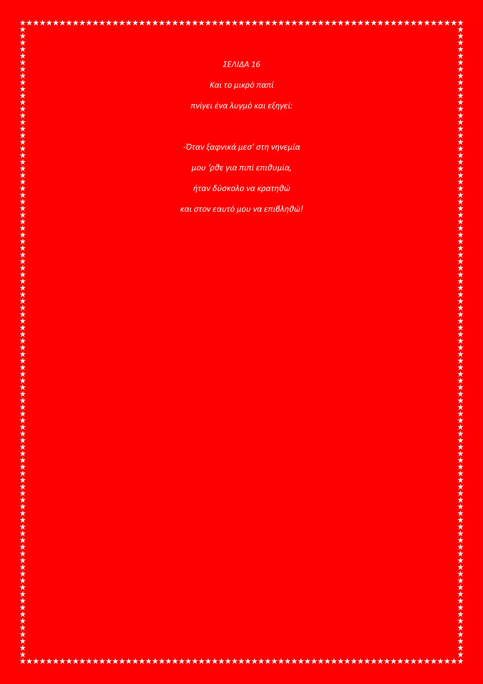 ΣΕΛΙΔΑ 16
Και το μικρό παπί
πνίγει ένα λυγμό και εξηγεί:
-Όταν ξαφνικά μεσ’ στη νηνεμία
μου ‘ρθε για πιπί επιθυμία,
ήταν δύσκολο να κρατηθώ
και στον εαυτό μου να επιβληθώ!
 