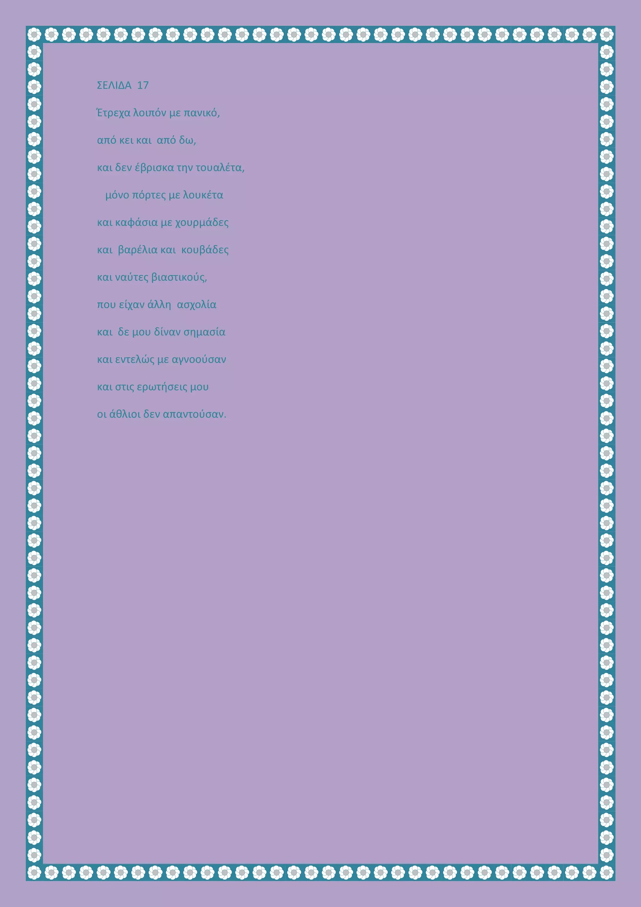 ΣΕΛΙΔΑ 17
Έτρεχα λοιπόν με πανικό,
από κει και από δω,
και δεν έβρισκα την τουαλέτα,
μόνο πόρτες με λουκέτα
και καφάσια με χουρμάδες
και βαρέλια και κουβάδες
και ναύτες βιαστικούς,
που είχαν άλλη ασχολία
και δε μου δίναν σημασία
και εντελώς με αγνοούσαν
και στις ερωτήσεις μου
οι άθλιοι δεν απαντούσαν.
 