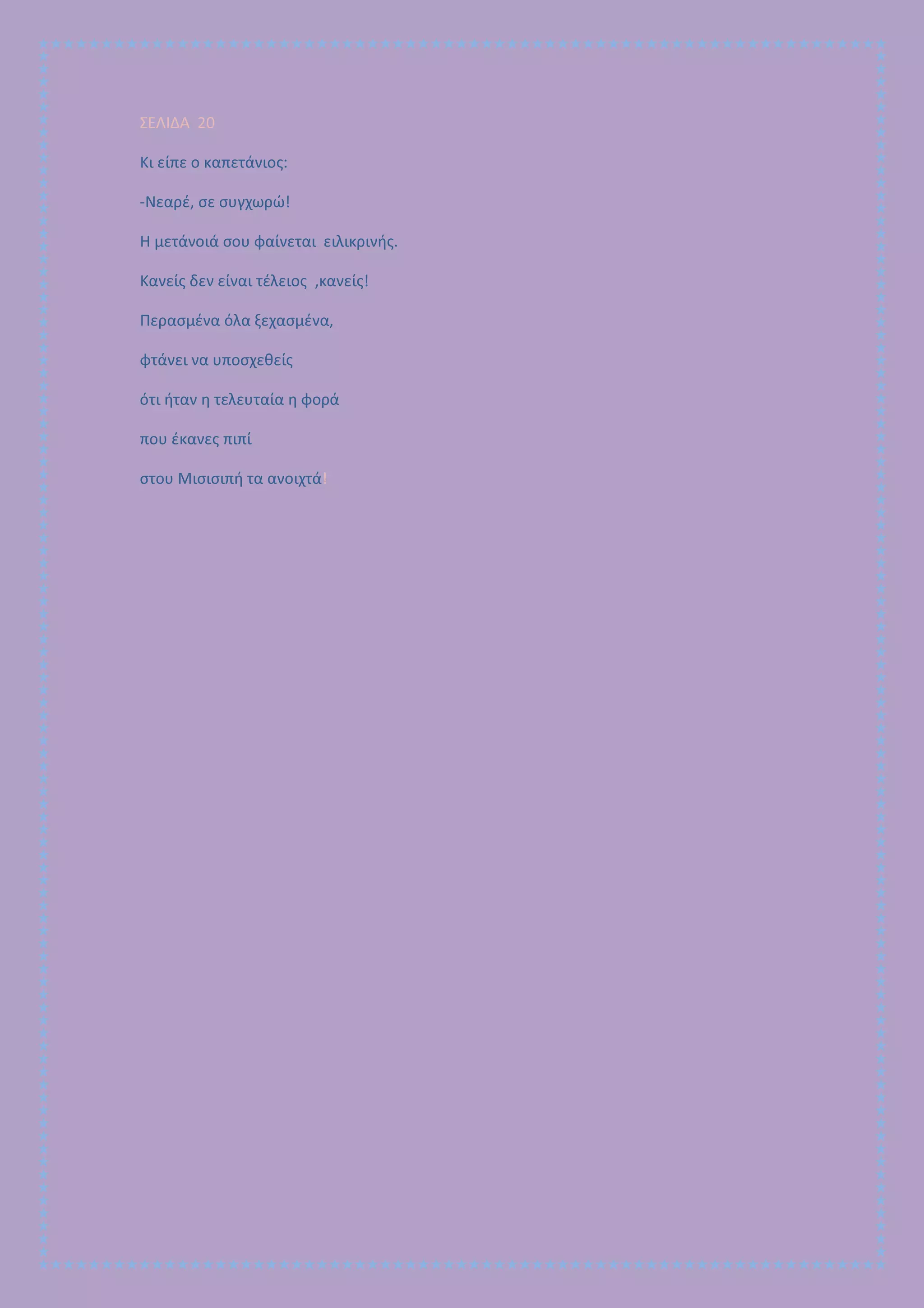 ΣΕΛΙΔΑ 20
Κι είπε ο καπετάνιος:
-Νεαρέ, σε συγχωρώ!
Η μετάνοιά σου φαίνεται ειλικρινής.
Κανείς δεν είναι τέλειος ,κανείς!
Περασμένα όλα ξεχασμένα,
φτάνει να υποσχεθείς
ότι ήταν η τελευταία η φορά
που έκανες πιπί
στου Μισισιπή τα ανοιχτά!
 