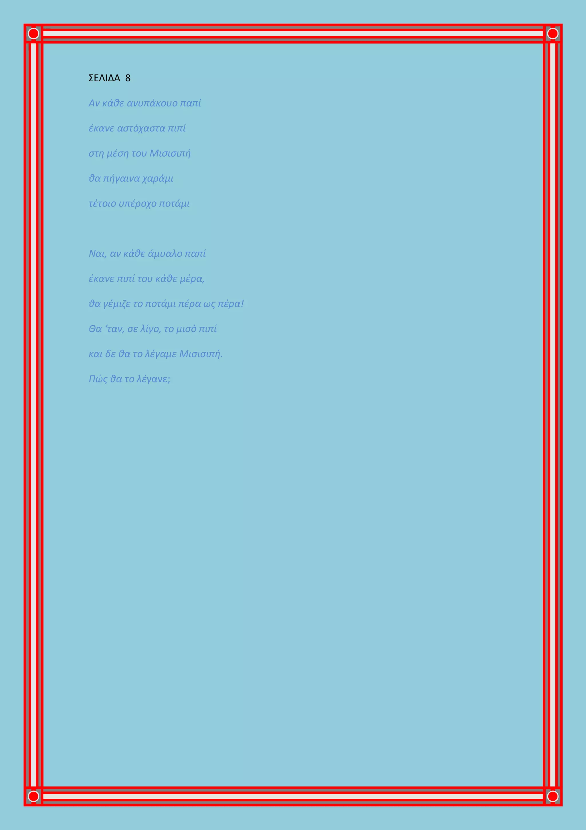 ΣΕΛΙΔΑ 8
Αν κάθε ανυπάκουο παπί
έκανε αστόχαστα πιπί
στη μέση του Μισισιπή
θα πήγαινα χαράμι
τέτοιο υπέροχο ποτάμι
Ναι, αν κάθε άμυαλο παπί
έκανε πιπί του κάθε μέρα,
θα γέμιζε το ποτάμι πέρα ως πέρα!
Θα ‘ταν, σε λίγο, το μισό πιπί
και δε θα το λέγαμε Μισισιπή.
Πώς θα το λέγανε;
 