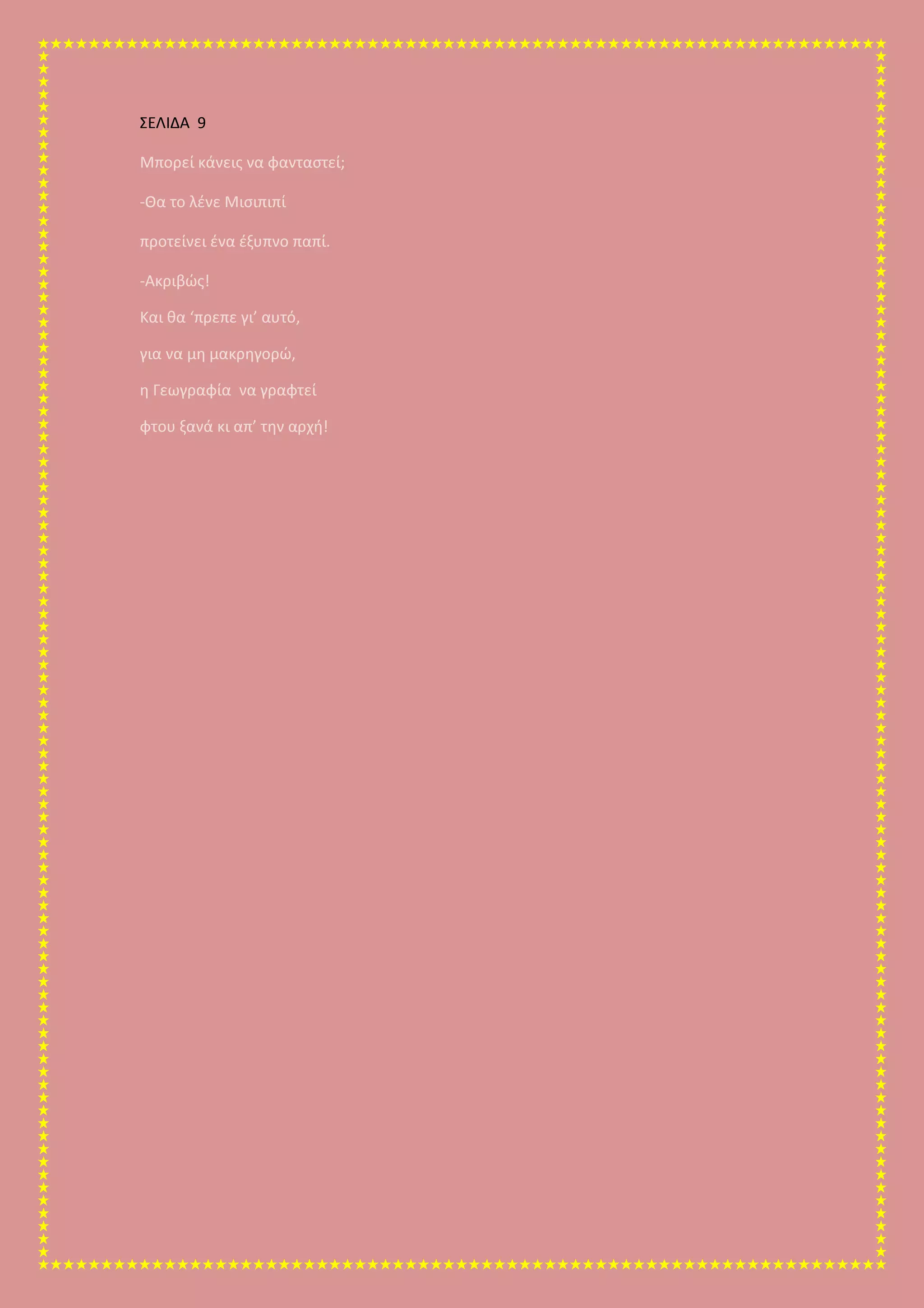 ΣΕΛΙΔΑ 9
Μπορεί κάνεις να φανταστεί;
-Θα το λένε Μισιπιπί
προτείνει ένα έξυπνο παπί.
-Ακριβώς!
Και θα ‘πρεπε γι’ αυτό,
για να μη μακρηγορώ,
η Γεωγραφία να γραφτεί
φτου ξανά κι απ’ την αρχή!
 