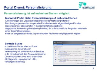 teamwork Portal bietet Personalisierung auf mehreren Ebenen Anforderungen der Organisationseinheiten oder fachübergreifender  Benutzergruppen werden in spezielle Portalseiten oder eigenständigen Portalen (gegeneinander abgeschottet = mandantenfähig) abgebildet angepasste Anwendungsbausteine (Portlets) für unterschiedliche Aufgaben innerhalb eines Geschäftsprozesses  Filter für dargestellte Inhalte zu persönlichem Profil oder vorgegebenen Regeln Zentrale Suche schnelles Auffinden aller im Portal  zugänglichen Informationen Verknüpfung mit anderen Portal-Services  (z.B. Erreichbarkeit des Ansprechpartners) Durchsuchbarkeit wird aktiv unterstützt  (Schlagworte, „sprechende“ URL,  verborgene Sitemap) Portal Dienst: Personalisierung 7 Personalisierung ist auf mehreren Ebenen möglich. 