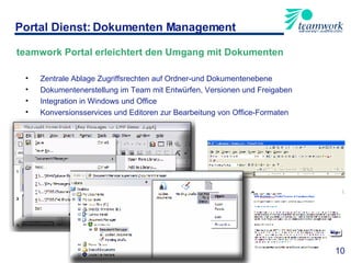 teamwork Portal erleichtert den Umgang mit Dokumenten Zentrale Ablage Zugriffsrechten auf Ordner-und Dokumentenebene Dokumentenerstellung im Team mit Entwürfen, Versionen und Freigaben Integration in Windows und Office Konversionsservices und Editoren zur Bearbeitung von Office-Formaten Portal Dienst: Dokumenten Management 10 