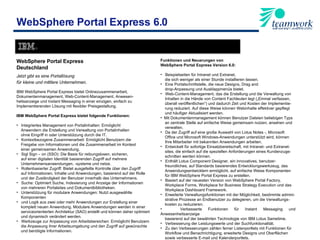 WebSphere Portal Express 6.0 WebSphere Portal Express  Deutschland Jetzt gibt es eine Portallösung  für kleine und mittlere Unternehmen . IBM WebSphere Portal Express bietet Onlinezusammenarbeit,  Dokumentenmanagement, Web-Content-Management, Anwesen- heitsanzeige und Instant Messaging in einer einzigen, einfach zu  Implementierenden Lösung mit flexibler Preisgestaltung. IBM WebSphere Portal Express bietet folgende Funktionen:   Integriertes Management von Portalinhalten: Ermöglicht  Anwendern die Erstellung und Verwaltung von Portalinhalten  ohne Eingriff in oder Unterstützung durch die IT. Kontextbezogene Zusammenarbeit: Ermöglicht Benutzern die  Freigabe von Informationen und die Zusammenarbeit im Kontext  einer gemeinsamen Anwendung. Sigl Sign – on (SSO): Die Basis für reibungslosen, sicheren,  auf einer digitalen Identität basierenden Zugriff auf mehrere  Unternehmensanwendungen, -systeme und netze. Rollenbasierter Zugriff: Bietet ausgefeilte Kontrolle über den Zugriff  auf Informationen, Inhalte und Anwendungen, basierend auf der Rolle  und der Zuständigkeit der Benutzer innerhalb des Unternehmens. Suche: Optimiert Suche, Indexierung und Anzeige der Informationen  von mehreren Portalsites und Dokumentbibliotheken. Unterstützung für modulare Anwendungen: Nutzt ausgewählte  Komponenten  und Logik aus zwei oder mehr Anwendungen zur Erstellung einer  komplett neuen Anwendung. Modulare Anwendungen werden in einer  serviceorientierten Architektur (SAO) erstellt und können daher optimiert  und dynamisch verändert werden. Werkzeuge zur Anpassung von Arbeitsbereichen: Ermöglicht Benutzern  die Anpassung ihrer Arbeitsumgebung und den Zugriff auf gewünschte  und benötigte Informationen. Funktionen und Neuerungen von  WebSphere Portal Express Version 6.0:   Beispielseiten für Intranet und Extranet,  die sich weniger als einer Stunde installieren lassen. Eine Portalschnittstelle, die neue Designs, Drag and  drop-Anpassung und Ausklappmenüs bietet. Web-Content-Management, das die Erstellung und die Verwaltung von Inhalten in die Hände von Content Fachleuten legt („Einmal verfassen, überall veröffentlichen“) und dadurch Zeit und Kosten der Implementie-  rung reduziert. Auf diese Weise können Webinhalte effektiver gepflegt und häufiger Aktualisiert werden. Mit Dokumentenmanagement können Benutzer Dateien beliebigen Typs an zentrale Stelle auf einfache Weise gemeinsam nutzen, ansehen und verwalten. Da der Zugriff auf eine große Auswahl von Lotus Notes -, Microsoft  Office und Microsoft Windows-Anwendungen unterstützt wird, können  Ihre Mitarbeiter mit bekannten Anwendungen arbeiten. Entwickelt für sofortige Einsatzbereitschaft, mit Intranet- und Extranet-  sites, die einfach auf die speziellen Anforderungen eines Kundenzuge- schnitten werden können. Enthält Lotus Component Designer, ein innovatives, benutzer- freundliches, auf Standards basierendes Entwicklungswerkzeug, das Anwendungsentwicklern ermöglicht, auf einfache Weise Komponenten für IBM WebSphere Portal Express zu erstellen. Basiert auf der neuesten Version von WebSphere Portal Factory, Workplace Forms, Workplace for Business Strategy Execution und das Workplace Dashboard Framework. Erweiterte Verwaltungsfunktionen mit der Möglichkeit, bestimmte admini- strative Prozesse an Endbenutzer zu delegieren, um die Verwaltungs- kosten zu reduzieren. Verbesserte Funktionen für Instant Messaging und Anwesenheitsanzeige basierend auf der bewährten Technologie von IBM Lotus Sametime. Verbesserung der Leistungswerte und der Suchfunktionalität.  Zu den Verbesserungen zählen ferner Listenportlets mit Funktionen für Workflow und Benachrichtigung, erweiterte Designs und Oberflächen sowie verbesserte E-mail und Kalenderportlets. 