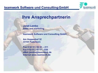 teamwork Software und Consulting GmbH Janet Lembo Sales and marketing teamwork Software und Consulting GmbH Am Hoppenhof 32 33104 Paderborn Fon 0 52 51 / 52 01 – 211 Fax 0 52 51 / 52 01 – 830 eMail jlembo@teamwork.de Internet www.teamwork.de Ihre Ansprechpartnerin 