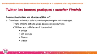 8èmes Rencontres Nationales de la Communication Numérique  28 septembre 2016  Issy les Moulineaux
Twitter, les bonnes pratiques : susciter l’intérêt
Comment optimiser vos chances d’être lu ?
• Choisissez le bon ton et la bonne composition pour vos messages
 Une timeline est une jungle peuplée de concurrents
 Utilisez vos outils/armes à bon escient
 Emojis
 GIF animés
 Photos
 Vidéos
 