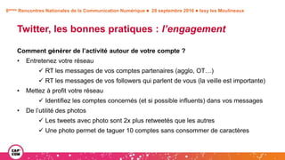 8èmes Rencontres Nationales de la Communication Numérique  28 septembre 2016  Issy les Moulineaux
Twitter, les bonnes pratiques : l’engagement
Comment générer de l’activité autour de votre compte ?
• Entretenez votre réseau
 RT les messages de vos comptes partenaires (agglo, OT…)
 RT les messages de vos followers qui parlent de vous (la veille est importante)
• Mettez à profit votre réseau
 Identifiez les comptes concernés (et si possible influents) dans vos messages
• De l’utilité des photos
 Les tweets avec photo sont 2x plus retweetés que les autres
 Une photo permet de taguer 10 comptes sans consommer de caractères
 