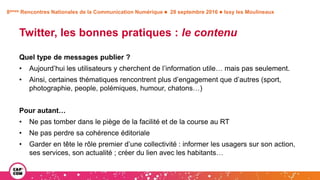 8èmes Rencontres Nationales de la Communication Numérique  28 septembre 2016  Issy les Moulineaux
Twitter, les bonnes pratiques : le contenu
Quel type de messages publier ?
• Aujourd’hui les utilisateurs y cherchent de l’information utile… mais pas seulement.
• Ainsi, certaines thématiques rencontrent plus d’engagement que d’autres (sport,
photographie, people, polémiques, humour, chatons…)
Pour autant…
• Ne pas tomber dans le piège de la facilité et de la course au RT
• Ne pas perdre sa cohérence éditoriale
• Garder en tête le rôle premier d’une collectivité : informer les usagers sur son action,
ses services, son actualité ; créer du lien avec les habitants…
 