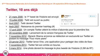 8èmes Rencontres Nationales de la Communication Numérique  28 septembre 2016  Issy les Moulineaux
Twitter, 10 ans déjà
• 21 mars 2006 : le 1er tweet de l’histoire est envoyé
• 15 juillet 2006 : Twttr est ouvert au public
• Avril 2007 : Twttr devient Twitter
• Août 2007 : Naissance du premier hashtag (#)
• 17 avril 2009 : Un compte Twitter atteint le million d’abonnés pour la première fois
• 20 novembre 2009 : Lancement de la version française de Twitter
• 7 novembre 2012 : Barack Obama annonce sa réélection en exclusivité sur Twitter en
postant le message "Four more years"
• 23 janvier 2013 : Twitter lance Vine, une application pour partager des vidéo de 6sec
• 7 novembre 2013 : Twitter fait son entrée en bourse.
• 3 mars 2014 : Une photo devient le message le plus tweeté de l’histoire (3,3M de RT)
 