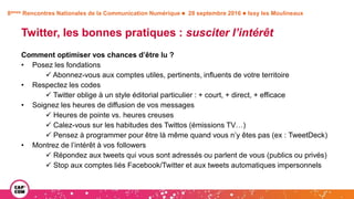 8èmes Rencontres Nationales de la Communication Numérique  28 septembre 2016  Issy les Moulineaux
Twitter, les bonnes pratiques : susciter l’intérêt
Comment optimiser vos chances d’être lu ?
• Posez les fondations
 Abonnez-vous aux comptes utiles, pertinents, influents de votre territoire
• Respectez les codes
 Twitter oblige à un style éditorial particulier : + court, + direct, + efficace
• Soignez les heures de diffusion de vos messages
 Heures de pointe vs. heures creuses
 Calez-vous sur les habitudes des Twittos (émissions TV…)
 Pensez à programmer pour être là même quand vous n’y êtes pas (ex : TweetDeck)
• Montrez de l’intérêt à vos followers
 Répondez aux tweets qui vous sont adressés ou parlent de vous (publics ou privés)
 Stop aux comptes liés Facebook/Twitter et aux tweets automatiques impersonnels
 