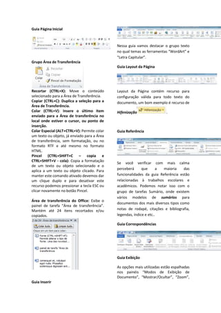 Guia Página Inicial
Grupo Área de Transferência
Recortar (CTRL+X): Move o conteúdo
selecionado para a Área de Transferência.
Copiar (CTRL+C): Duplica a seleção para a
Área de Transferência.
Colar (CTRL+V): Insere o último item
enviado para a Área de transferência no
local onde estiver o cursor, ou ponto de
inserção.
Colar Especial (ALT+CTRL+V): Permite colar
um texto ou objeto, já enviado para a Área
de transferência, sem formatação, ou no
formato RTF e até mesmo no formato
HTML.
Pincel (CTRL+SHIFT+C – copia e
CTRL+SHIFT+V - cola): Copia a formatação
de um texto ou objeto selecionado e o
aplica a um texto ou objeto clicado. Para
manter este comando ativado devemos dar
um clique duplo e para desativar este
recurso podemos pressionar a tecla ESC ou
clicar novamente no botão Pincel.
Área de transferência do Office: Exibe o
painel de tarefa “Área de transferência”.
Mantém até 24 itens recortados e/ou
copiados.
Guia Inserir
Nessa guia vamos destacar o grupo texto
no qual temas as ferramentas “WordArt” e
“Letra Capitular”.
Guia Layout da Página
Layout da Página contém recurso para
configuração válida para todo texto do
documento, um bom exemplo é recurso de
Hifenização .
Guia Referência
Se você verificar com mais calma
perceberá que a maioria das
funcionalidades da guia Referência estão
relacionadas à trabalhos escolares e
acadêmicos. Podemos notar isso com o
grupo de tarefas Sumário, onde existem
vários modelos de sumários para
documentos dos mais diversos tipos como
notas de rodapé, citações e bibliografia,
legendas, índice e etc..
Guia Correspondências
Guia Exibição
As opções mais utilizadas estão espalhadas
nos painéis “Modos de Exibição de
Documento”, “Mostrar/Ocultar”, “Zoom”,
 