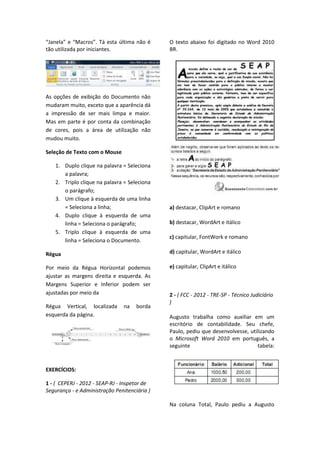 “Janela” e “Macros”. Tá esta última não é
tão utilizada por iniciantes.
As opções de exibição do Documento não
mudaram muito, exceto que a aparência dá
a impressão de ser mais limpa e maior.
Mas em parte é por conta da combinação
de cores, pois a área de utilização não
mudou muito.
Seleção de Texto com o Mouse
1. Duplo clique na palavra = Seleciona
a palavra;
2. Triplo clique na palavra = Seleciona
o parágrafo;
3. Um clique à esquerda de uma linha
= Seleciona a linha;
4. Duplo clique à esquerda de uma
linha = Seleciona o parágrafo;
5. Triplo clique à esquerda de uma
linha = Seleciona o Documento.
Régua
Por meio da Régua Horizontal podemos
ajustar as margens direita e esquerda. As
Margens Superior e Inferior podem ser
ajustadas por meio da
Régua Vertical, localizada na borda
esquerda da página.
EXERCÍCIOS:
1 - ( CEPERJ - 2012 - SEAP-RJ - Inspetor de
Segurança - e Administração Penitenciária )
O texto abaixo foi digitado no Word 2010
BR.
a) destacar, ClipArt e romano
b) destacar, WordArt e itálico
c) capitular, FontWork e romano
d) capitular, WordArt e itálico
e) capitular, ClipArt e itálico
2 - ( FCC - 2012 - TRE-SP - Técnico Judiciário
)
Augusto trabalha como auxiliar em um
escritório de contabilidade. Seu chefe,
Paulo, pediu que desenvolvesse, utilizando
o Microsoft Word 2010 em português, a
seguinte tabela:
Na coluna Total, Paulo pediu a Augusto
 