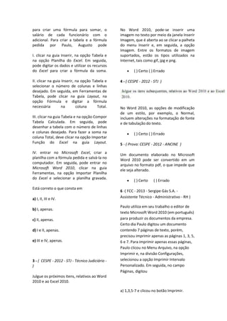 para criar uma fórmula para somar, o
salário de cada funcionário com o
adicional. Para criar a tabela e a fórmula
pedida por Paulo, Augusto pode
I. clicar na guia Inserir, na opção Tabela e
na opção Planilha do Excel. Em seguida,
pode digitar os dados e utilizar os recursos
do Excel para criar a fórmula da soma.
II. clicar na guia Inserir, na opção Tabela e
selecionar o número de colunas e linhas
desejado. Em seguida, em Ferramentas de
Tabela, pode clicar na guia Layout, na
opção Fórmula e digitar a fórmula
necessária na coluna Total.
III. clicar na guia Tabela e na opção Compor
Tabela Calculada. Em seguida, pode
desenhar a tabela com o número de linhas
e colunas desejado. Para fazer a soma na
coluna Total, deve clicar na opção Importar
Função do Excel na guia Layout.
IV. entrar no Microsoft Excel, criar a
planilha com a fórmula pedida e salvá-la no
computador. Em seguida, pode entrar no
Microsoft Word 2010, clicar na guia
Ferramentas, na opção Importar Planilha
do Excel e selecionar a planilha gravada.
Está correto o que consta em
a) I, II, III e IV.
b) I, apenas.
c) II, apenas.
d) I e II, apenas.
e) III e IV, apenas.
3 - ( CESPE - 2012 - STJ - Técnico Judiciário -
)
Julgue os próximos itens, relativos ao Word
2010 e ao Excel 2010.
No Word 2010, pode-se inserir uma
imagem no texto por meio da janela Inserir
Imagem, que é aberta ao se clicar a palheta
do menu Inserir e, em seguida, a opção
Imagem. Entre os formatos de imagem
suportados, estão os tipos utilizados na
Internet, tais como gif, jpg e png.
( ) Certo ( ) Errado
4 - ( CESPE - 2012 - STJ )
No Word 2010, as opções de modificação
de um estilo, por exemplo, o Normal,
incluem alterações na formatação de fonte
e de tabulação do texto.
( ) Certo ( ) Errado
5 - ( Prova: CESPE - 2012 - ANCINE )
Um documento elaborado no Microsoft
Word 2010 pode ser convertido em um
arquivo no formato pdf, o que impede que
ele seja alterado.
( ) Certo ( ) Errado
6 -( FCC - 2013 - Sergipe Gás S.A. -
Assistente Técnico - Administrativo - RH )
Paulo utiliza em seu trabalho o editor de
texto Microsoft Word 2010 (em português)
para produzir os documentos da empresa.
Certo dia Paulo digitou um documento
contendo 7 páginas de texto, porém,
precisou imprimir apenas as páginas 1, 3, 5,
6 e 7. Para imprimir apenas essas páginas,
Paulo clicou no Menu Arquivo, na opção
Imprimir e, na divisão Configurações,
selecionou a opção Imprimir Intervalo
Personalizado. Em seguida, no campo
Páginas, digitou
a) 1,3,5-7 e clicou no botão Imprimir.
 