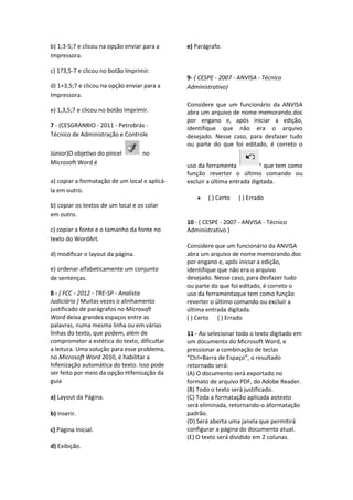 b) 1;3-5;7 e clicou na opção enviar para a
Impressora.
c) 1?3,5-7 e clicou no botão Imprimir.
d) 1+3,5;7 e clicou na opção enviar para a
Impressora.
e) 1,3,5;7 e clicou no botão Imprimir.
7 - (CESGRANRIO - 2011 - Petrobrás -
Técnico de Administração e Controle
Júnior)O objetivo do pincel no
Microsoft Word é
a) copiar a formatação de um local e aplicá-
la em outro.
b) copiar os textos de um local e os colar
em outro.
c) copiar a fonte e o tamanho da fonte no
texto do WordArt.
d) modificar o layout da página.
e) ordenar alfabeticamente um conjunto
de sentenças.
8 - ( FCC - 2012 - TRE-SP - Analista
Judiciário ) Muitas vezes o alinhamento
justificado de parágrafos no Microsoft
Word deixa grandes espaços entre as
palavras, numa mesma linha ou em várias
linhas do texto, que podem, além de
comprometer a estética do texto, dificultar
a leitura. Uma solução para esse problema,
no Microsoft Word 2010, é habilitar a
hifenização automática do texto. Isso pode
ser feito por meio da opção Hifenização da
guia
a) Layout da Página.
b) Inserir.
c) Página Inicial.
d) Exibição.
e) Parágrafo.
9- ( CESPE - 2007 - ANVISA - Técnico
Administrativo)
Considere que um funcionário da ANVISA
abra um arquivo de nome memorando.doc
por engano e, após iniciar a edição,
identifique que não era o arquivo
desejado. Nesse caso, para desfazer tudo
ou parte do que foi editado, é correto o
uso da ferramenta que tem como
função reverter o último comando ou
excluir a última entrada digitada.
( ) Certo ( ) Errado
10 - ( CESPE - 2007 - ANVISA - Técnico
Administrativo )
Considere que um funcionário da ANVISA
abra um arquivo de nome memorando.doc
por engano e, após iniciar a edição,
identifique que não era o arquivo
desejado. Nesse caso, para desfazer tudo
ou parte do que foi editado, é correto o
uso da ferramentaque tem como função
reverter o último comando ou excluir a
última entrada digitada.
( ) Certo ( ) Errado
11 - Ao selecionar todo o texto digitado em
um documento do Microsoft Word, e
pressionar a combinação de teclas
“Ctrl+Barra de Espaço”, o resultado
retornado será:
(A) O documento será exportado no
formato de arquivo PDF, do Adobe Reader.
(B) Todo o texto será justificado.
(C) Toda a formatação aplicada aotexto
será eliminada, retornando-o àformatação
padrão.
(D) Será aberta uma janela que permitirá
configurar a página do documento atual.
(E) O texto será dividido em 2 colunas.
 