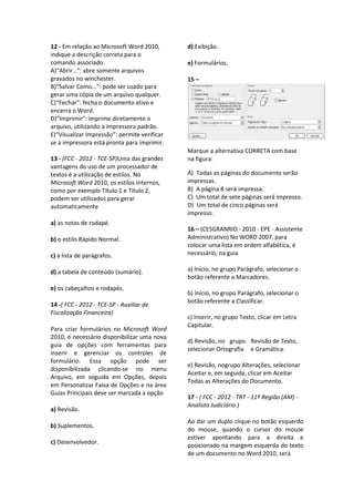 12 - Em relação ao Microsoft Word 2010,
indique a descrição correta para o
comando associado.
A)“Abrir…”: abre somente arquivos
gravados no winchester.
B)“Salvar Como…”: pode ser usado para
gerar uma cópia de um arquivo qualquer.
C)“Fechar”: fecha o documento ativo e
encerra o Word.
D)“Imprimir”: imprime diretamente o
arquivo, utilizando a impressora padrão.
E)“Visualizar Impressão”: permite verificar
se a impressora está pronta para imprimir.
13 - (FCC - 2012 - TCE-SP)Uma das grandes
vantagens do uso de um processador de
textos é a utilização de estilos. No
Microsoft Word 2010, os estilos internos,
como por exemplo Título 1 e Título 2,
podem ser utilizados para gerar
automaticamente
a) as notas de rodapé.
b) o estilo Rápido Normal.
c) a lista de parágrafos.
d) a tabela de conteúdo (sumário).
e) os cabeçalhos e rodapés.
14 -( FCC - 2012 - TCE-SP - Auxiliar de
Fiscalização Financeira)
Para criar formulários no Microsoft Word
2010, é necessário disponibilizar uma nova
guia de opções com ferramentas para
inserir e gerenciar os controles de
formulário. Essa opção pode ser
disponibilizada clicando-se no menu
Arquivo, em seguida em Opções, depois
em Personalizar Faixa de Opções e na área
Guias Principais deve ser marcada a opção
a) Revisão.
b) Suplementos.
c) Desenvolvedor.
d) Exibição.
e) Formulários.
15 –
Marque a alternativa CORRETA com base
na figura:
A) Todas as páginas do documento serão
impressas.
B) A página 8 será impressa.
C) Um total de sete páginas será impresso.
D) Um total de cinco páginas será
impresso.
16 – (CESGRANRIO - 2010 - EPE - Assistente
Administrativo) No WORD 2007, para
colocar uma lista em ordem alfabética, é
necessário, na guia
a) Início, no grupo Parágrafo, selecionar o
botão referente a Marcadores.
b) Início, no grupo Parágrafo, selecionar o
botão referente a Classificar.
c) Inserir, no grupo Texto, clicar em Letra
Capitular.
d) Revisão, no grupo Revisão de Texto,
selecionar Ortografia e Gramática.
e) Revisão, nogrupo Alterações, selecionar
Aceitar e, em seguida, clicar em Aceitar
Todas as Alterações do Documento.
17 - ( FCC - 2012 - TRT - 11ª Região (AM) -
Analista Judiciário )
Ao dar um duplo clique no botão esquerdo
do mouse, quando o cursor do mouse
estiver apontando para a direita e
posicionado na margem esquerda do texto
de um documento no Word 2010, será
 