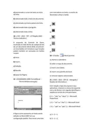 a) posicionado o cursor de texto no início
da linha.
b) selecionado todo o texto do documento.
c) selecionada a primeira palavra da linha.
d) selecionado todo o parágrafo.
e) selecionada toda a linha.
18 - ( FCC - 2012 - TRT - 11ª Região (AM) -
Técnico Judiciário )
À esquerda do Controle de Zoom,
localizado no lado direito do rodapé da tela
de um documento Word 2010, encontram-
se cinco botões em miniatura cujas funções
podem também ser acessadas em botões
na guia
a) Início.
b) Inserir.
c) Exibição.
d) Revisão.
e)Layout da Página.
19 - (CESGRANRIO-2009-TermoMacaé -
TécnicodeAdministração)
A figura acima apresenta um texto sendo
editado no Word 2007 em sua
configuração padrão. Para iniciar uma lista
com marcadores no texto, o usuário do
Word deve utilizar o botão
a)
b)
c)
d)
e)
20 – O botão no Word permite:
a) chamar o calendário.
b) exibir o mapa do documento.
c) inserir uma tabela.
d) inserir uma planilha do Excel.
e) remover objetos selecionados.
21 -( IESES - 2012 - CRF-SC - Advogado /
Noções de Informática )
Com relação a tipos de arquivo e seus
aplicativos, relacione a coluna da esquerda
com a da direita e em seguida identifique a
seqüência correta de cima para baixo:
( 1 ) – “.doc” ou “.docx” ( ) – Microsoft
PowerPoint
( 2 ) – “.xls” ou “.xlsx” ( ) – Microsoft Excel
( 3 ) – “.ppt” ou “.pps” ( ) – Microsoft Word
a) 3 – 2 – 1.
b) 3 – 1 – 2.
 