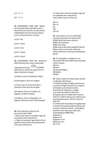 c) 1 – 2 – 3.
d) 2 – 3 – 1.
22 - (CESGRANRIO - 2009 - IBGE - Agente
Censitário) No Microsoft Word, para ir
diretamente ao início de um documento,
independente do local em que esteja o
cursor, basta pressionar as teclas
a) Ctrl + Alt
b) Ctrl + Insert
c) Ctrl + End
d) Ctrl + Home
e) Ctrl + Scroll
23 - (CESGRANRIO - 2010 - EPE - Assistente
Administrativo) Para inserir expressões
matemáticas do tipo no WORD
2007 deve-se selecionar a guia Inserir e
depois selecionar o grupo
a) Tabela e clicar em Desenhar Tabela.
b) Ilustrações e clicar em Imagem.
c) Texto, clicar em Caixa de Texto e
selecionar Caixa de Texto Simples.
d) Símbolos, clicar em Símbolo, em
seguida, em Mais Símbolos.
e) Símbolos, clicar em Equações, em
seguida, selecionar Inserir Nova Equação.
24 - Para selecionar texto em um
documento Word 2007:
I. Clique duas vezes em qualquer lugar de
uma palavra para selecioná-la.
II. Clique em qualquer lugar dentro de um
período, pressionando simultaneamente
CTRL, para selecioná-la.
III. Clique duas vezes em qualquer lugar de
um parágrafo para selecioná-lo.
Está correto o que se afirma em
A)I e II.
B)I e III.
C)I.
D)II.
E)II e III.
25 - Uma palavra com um sublinhado
vermelho ondulado num documento
WORD 2010 indica que a palavra:
A)Não será impressa;
B)Não será salva;
C)Não está no dicionário padrão do Word;
D)Será salvo num formato diferente;
E)Está contida com estilo personalizado do
Word;
26 - Os cabeçalhos e rodapés em um
documento MS-Word 2007 são construídos
a partir da guia
A)Início.
B)Inserir.
C)Layout de Página.
D)Exibição.
E)Exibir.
27 - Sobre o editor de textos Word, analise
as seguintes afirmativas.
I. A função Configurar Página permite que
o usuário configure tamanho de margens,
orientação e posicionamento dos
elementos de cabeçalho e rodapé.
II. As teclas de atalho do Word em
português para as funções Abrir Arquivo,
Imprimir e Alterar Maiúsculas e Minúsculas
são respectivamente: CTRL+O, CTRL+P e
SHIFT+F5.
III. O Microsoft Visual Basic for Applications
é ambiente de programação do Word, que
sucede o ambiente anterior, o WordBasic.
Assinale a alternativa que indica a(s)
afirmação(ões) CORRETA(S).
A)Apenas II.
B)Apenas III.
C)Apenas II e III.
D)Apenas I e II.
E)I, II e III.
 