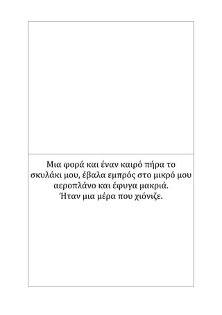 Μια φορά και έναν καιρό πήρα το
σκυλάκι μου, έβαλα εμπρός στο μικρό μου
αεροπλάνο και έφυγα μακριά.
Ήταν μια μέρα που χιόνιζε.
 