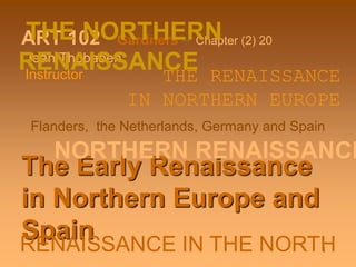 1
ART 102 Gardners – Chapter (2) 20
Jean Thobaben
Instructor
The Early Renaissance
in Northern Europe and
Spain
NORTHERN RENAISSANCE
THE NORTHERN
RENAISSANCETHE RENAISSANCE
IN NORTHERN EUROPE
Flanders, the Netherlands, Germany and Spain
RENAISSANCE IN THE NORTH
 