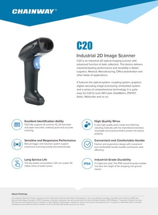 C20 is an industrial 2D optical imaging scanner with
advanced function of data collection. The device delivers
industrial leading performance and durability in Retail,
Logistics, Medical, Manufacturing, Office Automation and
other fields of applications.
It features the optical system, coupling system, graphics
digital, decoding image processing, embedded system
and a series of comprehensive technology. It is quite
easy for C20 to scan QR Code, DataMatrix, PDF417,
Aztec, Maxicode and so on.
Industrial 2D Image Scanner
Excellent Identification Ability
C20 fully supports all common 1D, 2D barcodes
and paper barcodes, realizing quick and accurate
scanning.
Sensitive and Responsive Performance
Manual trigger and induction system support
continuous scanning quickly and automatically.
Long Service Life
The low-power-consumption C20 can sustain 30
million times of button press.
High Quality Wires
It uses high quality wires inside and inflaming
retarding materials with the international standard,
recyclable and practical shell to protect the device
properly.
Convenient and Comfortable Handle
Fashion and ergonomics design with convenient
and comfortable handle doubles and boosts work
efficiency.
Industrial Grade Durability
It is light and solid. The IP54 industrial grade enables
it to bear the height of 3m dropping and ground
impact.
About Chainway
As a leading "Internet of Things" company in China, Shenzhen Chainway Information Technology Co., Ltd is a professional provider of products and solutions of RFID and
barcode technology. Founded in 2005, Chainway, a high-tech enterprise, has won several times the title of the Best Provider of RFID Readers. Thousands of clients from over
100 countries have experienced our products in retail, logistics, transportation, healthcare, finance, security and manufacturing, etc. Through our nationwide offices, overseas
subsidiary and an extensive partner network, we aim to provide high quality service to our clients.
IP54
C20
 