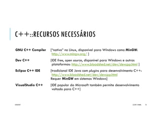 C++::RECURSOS NECESSÁRIOS
GNU C++ Compiler [“nativo” no Linux, disponível para Windows como MinGW:
http://www.mingw.org/ ]
Dev C++ [IDE free, open source, disponível para Windows e outras
plataformas: http://www.bloodshed.net/dev/devcpp.html ]
Eclipse C++ IDE [tradicional IDE Java com plugins para desenvolvimento C++:
http://www.bloodshed.net/dev/devcpp.html
Requer MinGW em sistemas Windows]
VisualStudio C++ [IDE popular da Microsoft também permite desenvolvimento
voltado para C++]
20/04/2017 (C) 2017, PJANDL. 10
 