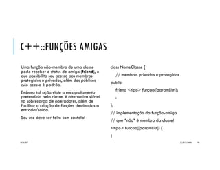 EXEMPLO _CIRCUNFERENCIA
// Circunferencia.h
#include <cmath>
class Circunferencia {
private:
double raio;
public:
void setRaio(double); // mutator
double getRaio(); // accessor
double area();
double perimetro();
};
void Circunferencia::setRaio(double r) {
if (r >= 0) { raio = r; }
}
double Circunferencia::getRaio() { return raio; }
double Circunferencia::area() { return M_PI * pow(raio, 2); }
double Circunferencia::perimetro() { return 2 * M_PI * raio; }
#include <iostream>
#include "Circunferencia.h"
using namespace std;
int main() {
Circunferencia c1;
double raio;
cout << "Raio? "; cin >> raio;
c1.setRaio(raio);
cout << "Circunferencianraio: " << c1.getRaio()
<< "narea: " << c1.area() << endl;
return 0;
}
20/04/2017 (C) 2017, PJANDL. 101
Classe atributo privado e
operações de acesso
(accessor e mutator)
 