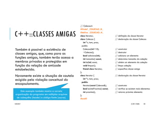 C++::SOBRECARGA DE MÉTODOS E CONSTRUTORES
Métodos e construtores podem ser
sobrecarregados, tal como funções.
A sobrecarga é possível sempre que a
assinatura da operação é diferente.
É um mecanismo natural, pois como
veremos, os compiladores geram, como
padrão, dois construtores: o default e o
cópia.
class Caixa {
public: // campos públicos p/ info. da caixa
double altura, largura, profundidade;
double peso;
int empilhamento;
// declaração de métodos
double volume() { return altura*largura*profundidade; }
void ajustaMedidas(double, double, double, double, int);
void ajustaMedidas(double, double, double);
void ajustaMedidas(double, int);
// declaração de construtores
Caixa() { ajustaMedidas(0, 0, 0, 0, 0); }
Caixa(double, double, double, double, int);
Caixa(double, double, double);
Caixa(double, int);
Caixa(Caixa &c);
};
20/04/2017 (C) 2017, PJANDL. 103
 