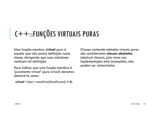 C++::SOBRECARGA DE OPERADORES
Sobrecarga de operadores possibilita
simplificação do programa:
Ponto p3 = p1 + p2;
O uso da sobrecarga é equivalente à:
Ponto p3 = p1.operator+(p2);
Uma classe pode possui várias operações
sobrecarregadas:
Ponto operator-(Ponto p) {
Ponto tmp;
tmp.x = x - p.x;
tmp.y = y - p.y;
return tmp;
}
Quando corretamente implementada, a
sobrecarga permite o encadeamento de
operações:
Ponto p = p1 + p2 + p3 + p4;
Que equivale à:
Ponto p =
p1.operator+(p2.operator+(p3.operator+(p4)));
20/04/2017 (C) 2017, PJANDL. 122
 