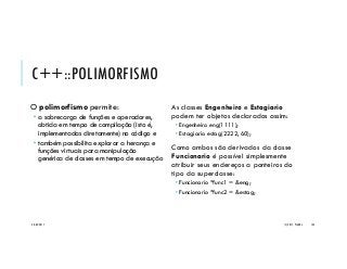 C++::POLIMORFISMO
O polimorfismo permite:
 a sobrecarga de funções e operadores,
obtida em tempo de compilação (isto é,
implementadas diretamente) no código e
 também possibilita explorar a herança e
funções virtuais para manipulação
genérica de classes em tempo de execução
As classes Engenheiro e Estagiario
podem ter objetos declarados assim:
 Engenheiro eng(1111);
 Estagiario estag(2222, 60);
Como ambos são derivados da classe
Funcionario é possível simplesmente
atribuir seus endereços a ponteiros do
tipo da superclasse:
 Funcionario *func1 = &eng;
 Funcionario *func2 = &estag;
20/04/2017 (C) 2017, PJANDL. 134
 