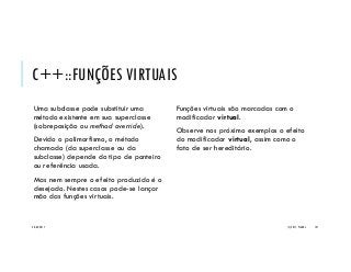 C++::FUNÇÕES VIRTUAIS
Uma subclasse pode substituir uma
método existente em sua superclasse
(sobreposição ou method override).
Devido o polimorfismo, o método
chamado (da superclasse ou da
subclasse) depende do tipo de ponteiro
ou referência usada.
Mas nem sempre o efeito produzido é o
desejado. Nestes casos pode-se lançar
mão das funções virtuais.
Funções virtuais são marcadas com o
modificador virtual.
Observe nos próximo exemplos o efeito
do modificador virtual, assim como o
fato de ser hereditário.
20/04/2017 (C) 2017, PJANDL. 137
 