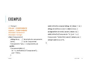 EXEMPLO
// Comp.h
#ifndef _COMPONENTE
#define _COMPONENTE
#include <iostream>
#include <string>
class Componente {
string descr; // descrição do componente
int id; // id do componente
Componente *pai; // componente pai
public:
Componente(int n) {
id = n; defineDescr("Componente");
pai = NULL;
}
void defineDescr(const string d) { descr = d; }
string obtemDescr() const { return descr; }
unsigned int obtemId() const { return id; }
void definePai(Componente *c) { pai = c; }
Componente *obtemPai() const { return pai; }
virtual void draw()=0;
};
20/04/2017 (C) 2017, PJANDL. 141
 