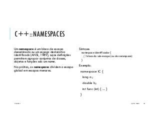 C++::NAMESPACES
Um namespace é um bloco de escopo
denominado ou um espaço declarativo
identificado (ANSI, 1989), cujas definições
permitem agrupar conjuntos de classes,
objetos e funções sob um nome.
Na prática, os namespaces dividem o escopo
global em escopos menores.
Sintaxe:
namespace identificador {
// bloco do sub-escopo (ou do namespace)
}
Exemplo:
namespace IC {
long a;
double b;
int func (int) { ... }
}
20/04/2017 (C) 2017, PJANDL. 144
 