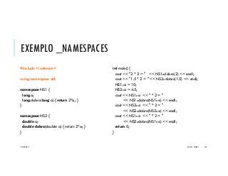 EXEMPLO _NAMESPACES
#include <iostream>
using namespace std;
namespace NS1 {
long a;
long dobro(long a) { return 2*a; }
}
namespace NS2 {
double a;
double dobro(double a) { return 2*a; }
}
int main() {
cout << "2 * 2 = " << NS1::dobro(2) << endl;
cout << "1.5 * 2 = " << NS2::dobro(1.5) << endl;
NS1::a = 10;
NS2::a = 4.5;
cout << NS1::a << " * 2 = "
<< NS1::dobro(NS1::a) << endl;
cout << NS2::a << " * 2 = "
<< NS2::dobro(NS2::a) << endl;
cout << NS1::a << " * 2 = "
<< NS2::dobro(NS1::a) << endl;
return 0;
}
20/04/2017 (C) 2017, PJANDL. 145
 