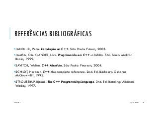 REFERÊNCIAS BIBLIOGRÁFICAS
JANDL JR., Peter. Introdução ao C++. São Paulo: Futura, 2003.
JAMSA, Kris. KLANDER, Lars. Programando em C++: a bíblia. São Paulo: Makron
Books, 1999.
SAVITCH, Walter. C++ Absoluto. São Paulo: Pearson, 2004.
SCHILDT, Herbert. C++: the complete reference. 2nd. Ed. Berkeley: Osborne
McGraw-Hill, 1995.
STROUSTRUP, Bjarne. The C++ Programming Language. 3rd. Ed. Reading: Addison-
Wesley, 1997.
20/04/2017 (C) 2017, PJANDL. 150
 