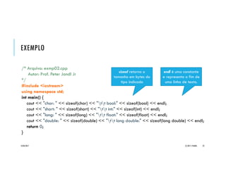 EXEMPLO _SIZEOF
/* Arquivo: main02.cpp
Autor: Prof. Peter Jandl Jr
*/
#include <iostream>
using namespace std;
int main() {
cout << " char:" << sizeof(char) << "n bool:" << sizeof(bool) << endl;
cout << " short:" << sizeof(short) << "n int:" << sizeof(int) << endl;
cout << " long:" << sizeof(long) << "n float:" << sizeof(float) << endl;
cout << " double:" << sizeof(double) << "n long double:"
<< sizeof(long double) << endl;
return 0;
}
20/04/2017 (C) 2017, PJANDL. 22
sizeof retorna o
tamanho em bytes do
tipo indicado
endl é uma constante
e representa o fim de
uma linha de texto.
 