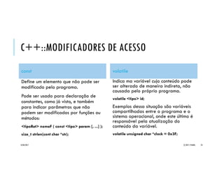 C++::MODIFICADORES DE ACESSO
const
Define um elemento que não pode ser
modificado pelo programa.
Pode ser usado para declaração de
constantes, como já visto, e também
para indicar parâmetros que não
podem ser modificados por funções ou
métodos:
<tipoRet> nomeF ( const <tipo> param [, ...] );
size_t strlen(cont char *str);
volatile
Indica ma variável cujo conteúdo pode
ser alterado de maneira indireta, não
causada pelo próprio programa.
volatile <tipo> id;
Exemplos dessa situação são variáveis
compartilhadas entre o programa e o
sistema operacional, onde este último é
responsável pela atualização do
conteúdo da variável.
volatile unsigned char *clock = 0x3F;
20/04/2017 (C) 2017, PJANDL. 24
 