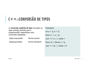 C++::CONVERSÃO DE TIPOS
A conversão explícita de tipos (coerção ou
type casting) permite que o
programador especifique uma
conversão desejada.
(tipo) expressão forma comum
tipo(expressão) forma funcional
Exemplos:
int a = 3, b = 2;
float c1 = a / b;
cout << c1; // exibe 1
float c2 = (float) a / b;
cout << c2; // exibe 1.5
20/04/2017 (C) 2017, PJANDL. 27
 