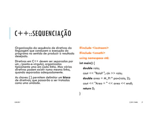 C++::SEQUENCIAÇÃO
Organização da sequência de diretivas
da linguagem que conduzem a execução
do programa no sentido de produzir o
resultado desejado.
Diretivas em C++ devem ser separadas
por um ; (ponto-e-vírgula), organizadas
tipicamente uma em cada linha. Mas
várias diretivas podem existir numa
mesma linha, quando separadas
adequadamente.
As chaves { } permitem delimitar um
bloco de diretivas, que passarão a ser
tratadas como uma unidade.
//Exemplo _Seq
#include <iostream>
#include <cmath>
using namespace std;
int main() {
double raio;
cout << "Raio? "; cin >> raio;
double area = M_PI * pow(raio, 2);
cout << "Area = " << area << endl;
return 0;
}
20/04/2017 (C) 2017, PJANDL. 37
Exemplo _Seq
 