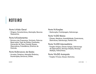 ROTEIRO
Parte I::Visão Geral
 Origens, Características, Abstração, Recursos
Necessários.
Parte II::Fundamentos
 Estrutura dos Programas, Variáveis, Palavras
Reservadas, Tipos de Dados, Constantes,
Conversão de Tipos, Console, Escopo,
Operadores, Precedência, Diretivas de
Controle.
Parte III::Estruturas de Dados
 Arranjos, Ponteiros, Alocação Dinâmica,
Enumerações, Estruturas, Uniões.
Parte IV::Funções
 Definição, Declaração, Prototipagem, Passagem
de Parâmetros, Valores Default, Sobrecarga.
Parte V::OO Básica
 Classes, Membros, Acessibilidade, Construtores,
Destrutores, Sobrecarga, Ponteiro this.
Parte VI::OO Intermediária
 Funções Amigas, Classes Amigas, Sobrecarga
de Operadores, Herança Simples, Herança
Múltipla, Polimorfismo.
Parte VII::OO Avançada
 Funções Virtuais, Classes Abstratas.
20/04/2017 (C) 2017, PJANDL. 4
 