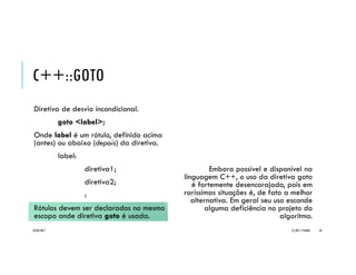 C++::GOTO
Diretiva de desvio incondicional.
goto <label>;
Onde label é um rótulo, definido acima
(antes) ou abaixo (depois) da diretiva.
label:
diretiva1;
diretiva2;
:
Rótulos devem ser declarados no mesmo
escopo onde diretiva goto é usada.
Embora possível e disponível na
linguagem C++, o uso da diretiva goto
é fortemente desencorajado, pois em
raríssimas situações é, de fato a melhor
alternativa. Em geral seu uso esconde
alguma deficiência no projeto do
algoritmo.
20/04/2017 (C) 2017, PJANDL. 44
 